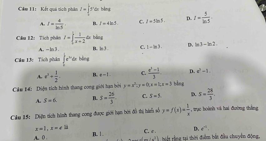 Kết quả tích phân I=∈tlimits _0^(15^x)dx bằng
A. I= 4/ln 5 . B. I=4ln 5. C. I=5ln 5. D. I= 5/ln 5 . 
Câu 12: Tích phân I=∈tlimits _0^(1frac 1)x+2dx bǎng
A. -ln 3. B. ln 3. C. 1-ln 3. D. ln 3-ln 2. 
Câu 13: Tích phân ∈tlimits _0^(1e^3x)dx bằng
A. e^3+ 1/2 . B. e-1. C.  (e^3-1)/3 . D. e^3-1. 
Câu 14: Diện tích hình thang cong giới hạn bởi y=x^2; y=0; x=1; x=3 bằng
A. S=6. B. S= 26/3 . C. S=5. D. S= 28/3 . 
Câu 15: Diện tích hình thang cong được giới hạn bởi đồ thị hàm số y=f(x)= 1/x  , trục hoành và hai đường thắng
x=1, x=e là
A. 0. B. 1. C. e . D. e^(-1).
(m/s^2).biết rằng tại thời điểm bắt đầu chuyền động,