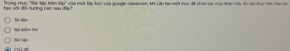 Trong mục “Bài tập trên lớp” của một lớp học của google classroom, khi cấn tạo một mục để chứa các mục khác nữa, thì cán thực hiện thao tác 
tao với đối tượng nào sau đây? 
Tai liệu 
Bài kiểm tra 
Bài tập 
Chủ đổ