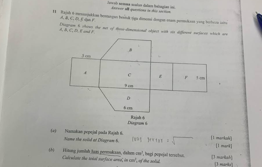 Jawab semua soalan dalam bahagian ini. 
Answer all questions in this section. 
11 Rajah 6 menunjukkan bentangan bentuk tiga dimensi dengan enam permukaan yang berbeza iaitu
A, B, C, D, E dan F. 
Diagram 6 shows the net of three-dimensional object with six different surfaces which are
A, B, C, D, E and F. 
(α) Namakan pepejal pada Rajah 6. [l markah] 
Name the solid at Diagram 6. [1 mark] 
(6) Hitung jumlah luas permukaan, dalam cm^2 , bagi pepejal tersebut. [3 markah] 
Calculate the total surface area, in cm^2 , of the solid. 
[3 marks]