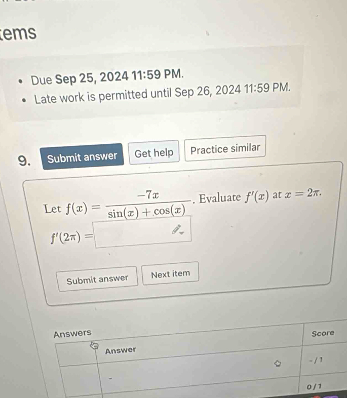 ems 
Due Sep 25, 2024 11:59 PM. 
Late work is permitted until Sep 26, 2024 11:59 PM. 
9. Submit answer Get help Practice similar 
Let f(x)= (-7x)/sin (x)+cos (x) . Evaluate f'(x) at x=2π.
f'(2π )=□
Submit answer Next item