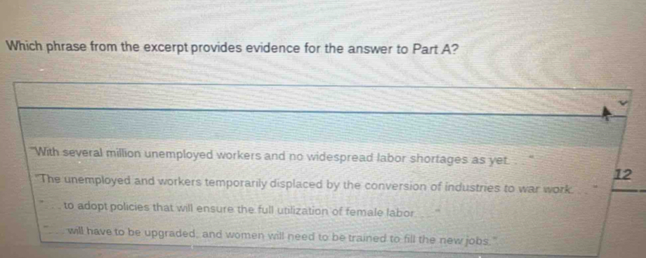 Which phrase from the excerpt provides evidence for the answer to Part A? 
"With several million unemployed workers and no widespread labor shortages as yet. . . ' 
12 
"The unemployed and workers temporarily displaced by the conversion of industries to war work. 
to adopt policies that will ensure the full utilization of female labor 
will have to be upgraded; and women will need to be trained to fill the new jobs."