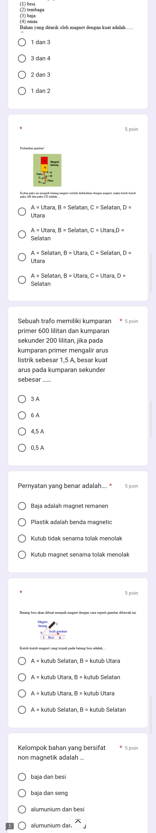 1 dan 3
2 dan 3
1 dan 2
5 poin
paku AB dan paku CD adalah
A=Uta a, B=Selatan , C=Selatan , D=
Útara
A=1It
Selata .
Utara 
Sebuah trafo memiliki kumparan * 5 poin
primer 600 lilitan dan kumparan
sekunder 200 lilitan, jika pada
kumparan primer mengalir arus
listrik sebesar 1,5 A, besar kuat
arus pada kumparan sekunder
sebesar ......
3 A
6 A
0,5 A
Pernyatan yang benar adalah.... * 5 poin
Baja adalah magnet remanen
Kutub magnet senama tolak menolak
kutub Utara, B = kutub Utara
non magnetik adalah ..
baja dan seng
alumunium dan besi