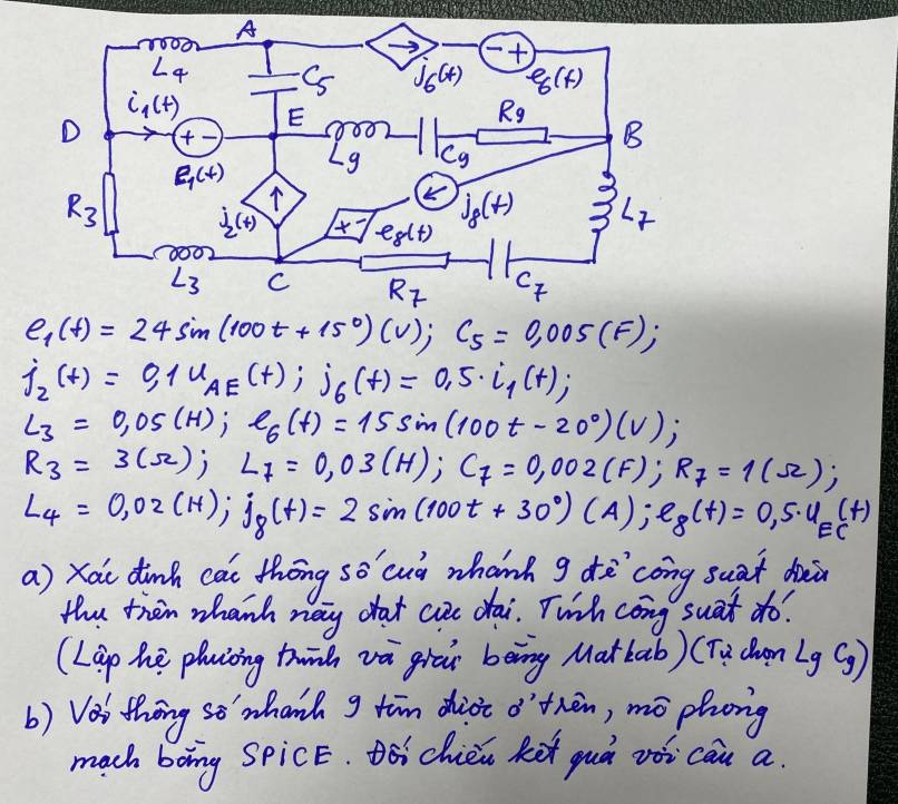 e_1(t)=24sin (100t+15°)(v);C_5=0.005(F);
j_2(t)=0,1u_AE(t);j_6(t)=0.5· i_1(t);
L_3=0.05(H);e_6(t)=15sin (100t-20°)(V);
R_3=3(Omega );L_7=0,03(H);C_7=0,002(F);R_7=1(Omega );
L_4=0,02(H);j_8(t)=2sin (100t+30°)(A);e_8(t)=0,5· u_E(t)
a) xou dinh cai thōng so cuò whanh g dē`cong suat duān
the then whanh nay chat cue dai. Twih cong suat do?
(Lep he phuicing twinh và giāi bèng Mat bab) (Tu cen -9 c_g)
b) Vas thng se' whanh g tim diot othèn, mō phong
mach boing SpicE. Dóichién Ret guà vòi cau a.