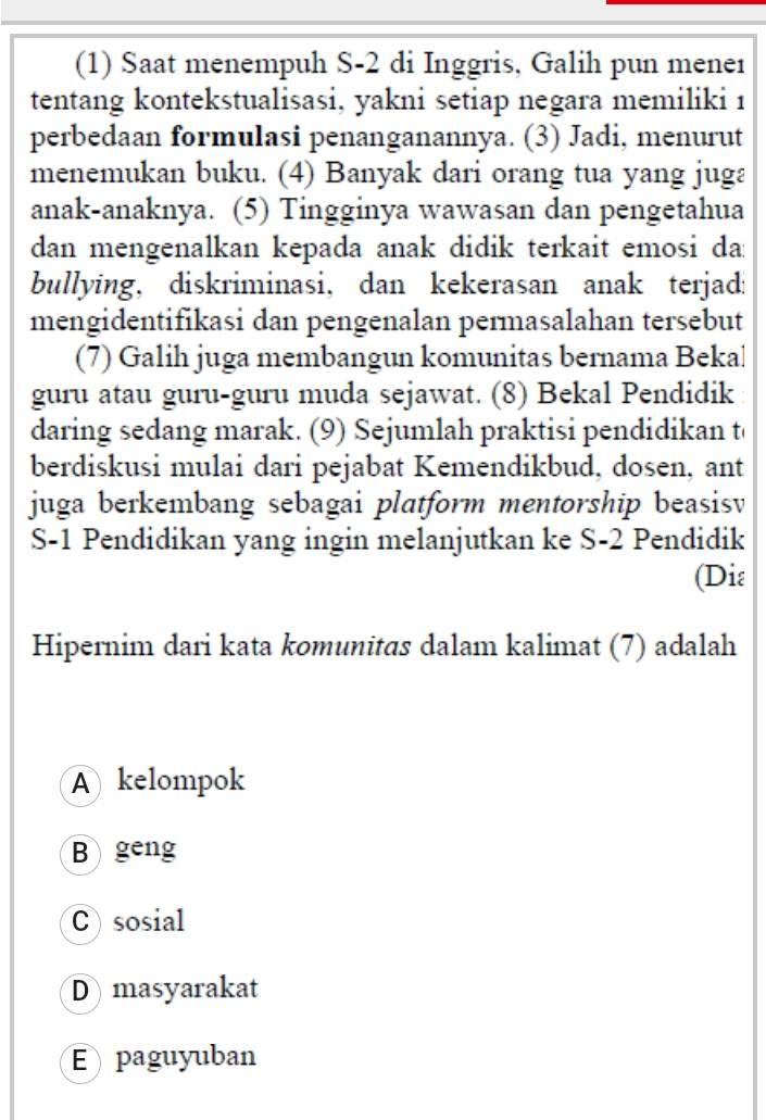 (1) Saat menempuh S-2 di Inggris, Galih pun meneı
tentang kontekstualisasi, yakni setiap negara memiliki 1
perbedaan formulasi penanganannya. (3) Jadi, menurut
menemukan buku. (4) Banyak dari orang tua yang juga
anak-anaknya. (5) Tingginya wawasan dan pengetahua
dan mengenalkan kepada anak didik terkait emosi da:
bullying, diskriminasi, dan kekerasan anak terjad:
mengidentifikasi dan pengenalan permasalahan tersebut
(7) Galih juga membangun komunitas bernama Bekal
guru atau guru-guru muda sejawat. (8) Bekal Pendidik
daring sedang marak. (9) Sejumlah praktisi pendidikan t
berdiskusi mulai dari pejabat Kemendikbud, dosen, ant
juga berkembang sebagai platform mentorship beasisv
S- 1 Pendidikan yang ingin melanjutkan ke S- 2 Pendidik
(Diε
Hipernim dari kata komunitas dalam kalimat (7) adalah
A kelompok
B geng
Csosial
D masyarakat
E paguyuban