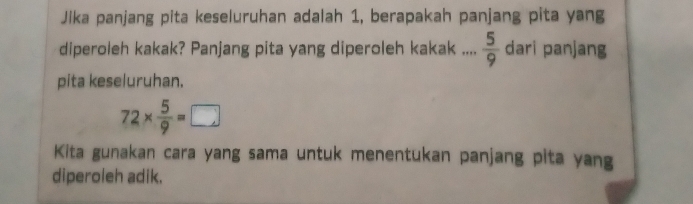 Jika panjang pita keseluruhan adalah 1, berapakah panjang pita yang 
diperoleh kakak? Panjang pita yang diperoleh kakak ....  5/9  dari panjang 
pita keseluruhan.
72*  5/9 =□
Kita gunakan cara yang sama untuk menentukan panjang pita yang 
diperoleh adik.