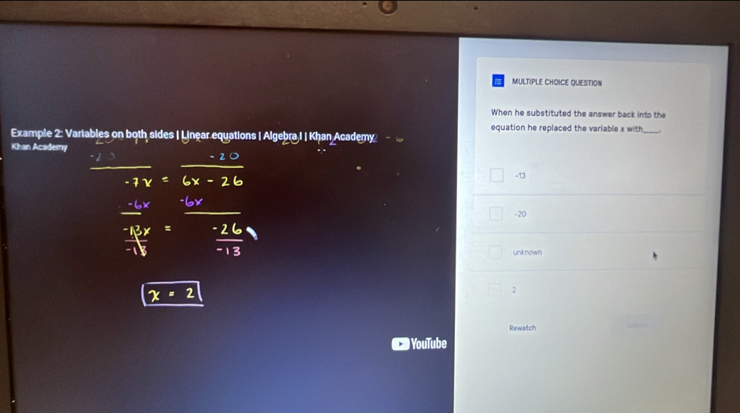 QUESTION
When he substituted the answer back into the
equation he replaced the variable x with
Example 2: Variables on both sides | Linear equations | Algebra I | Khan Academy
Khan Academy
-13
-20
unknown
2
Rewatch
) YouTube