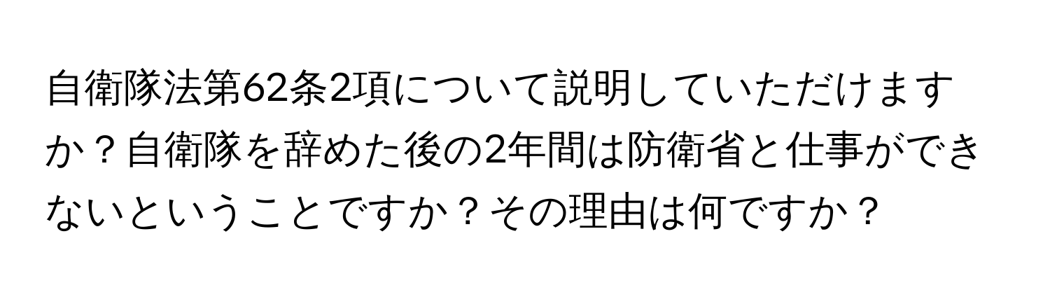 自衛隊法第62条2項について説明していただけますか？自衛隊を辞めた後の2年間は防衛省と仕事ができないということですか？その理由は何ですか？