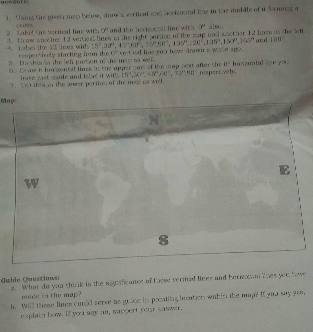 ocedure: 
1. Using the given map below, draw a vertical and horizontal line in the middle of it forming a 
cross. 
2. Label the vertical line with 0° and the horizontal line with 0^0 also. 
3. Draw another 12 vertical lines in the right portion of the map and another 12 lines in the left. 
~4. Label the 12 lines with 15°, 30°, 45°, 60°, 75°, 90°, 105°, 120°, 135°, 150°, 165° and 180°
respectively starting from the 0° vertical line you have drawn a while ago. 
5. Do this in the left portion of the map as well. 
6. Draw 6 horizontal lines in the upper part of the map next after the 0° horizontal line you 
have just made and label it with 15°, 30°, 45°, 60°, 75°, 90° respectively. 
7. DO this in the lower portion of the map as well. 
Map: 
Guide Questions: 
a. What do you think is the significance of these vertical lines and horizontal lines you have 
made in the map? 
b. Will these lines could serve as guide in pointing location within the map? If you say yes, 
explain how. If you say no, support your answer.