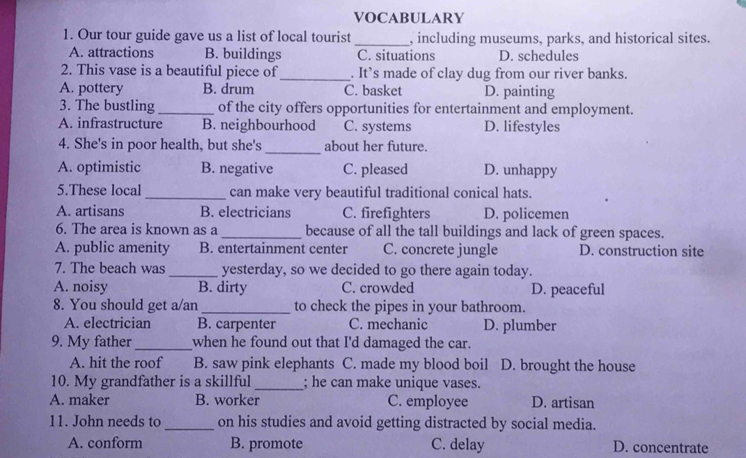 VOCABULARY
1. Our tour guide gave us a list of local tourist _, including museums, parks, and historical sites.
A. attractions B. buildings C. situations D. schedules
2. This vase is a beautiful piece of_ . It’s made of clay dug from our river banks.
A. pottery B. drum C. basket D. painting
3. The bustling_ of the city offers opportunities for entertainment and employment.
A. infrastructure B. neighbourhood C. systems D. lifestyles
4. She's in poor health, but she's_ about her future.
A. optimistic B. negative C. pleased D. unhappy
5.These local _can make very beautiful traditional conical hats.
A. artisans B. electricians C. firefighters D. policemen
6. The area is known as a _because of all the tall buildings and lack of green spaces.
A. public amenity B. entertainment center C. concrete jungle D. construction site
7. The beach was _yesterday, so we decided to go there again today.
A. noisy B. dirty C. crowded D. peaceful
8. You should get a/an_ to check the pipes in your bathroom.
A. electrician B. carpenter C. mechanic D. plumber
9. My father _when he found out that I'd damaged the car.
A. hit the roof B. saw pink elephants C. made my blood boil a D. brought the house
10. My grandfather is a skillful _; he can make unique vases.
A. maker B. worker C. employee D. artisan
11. John needs to_ on his studies and avoid getting distracted by social media.
A. conform B. promote C. delay D. concentrate