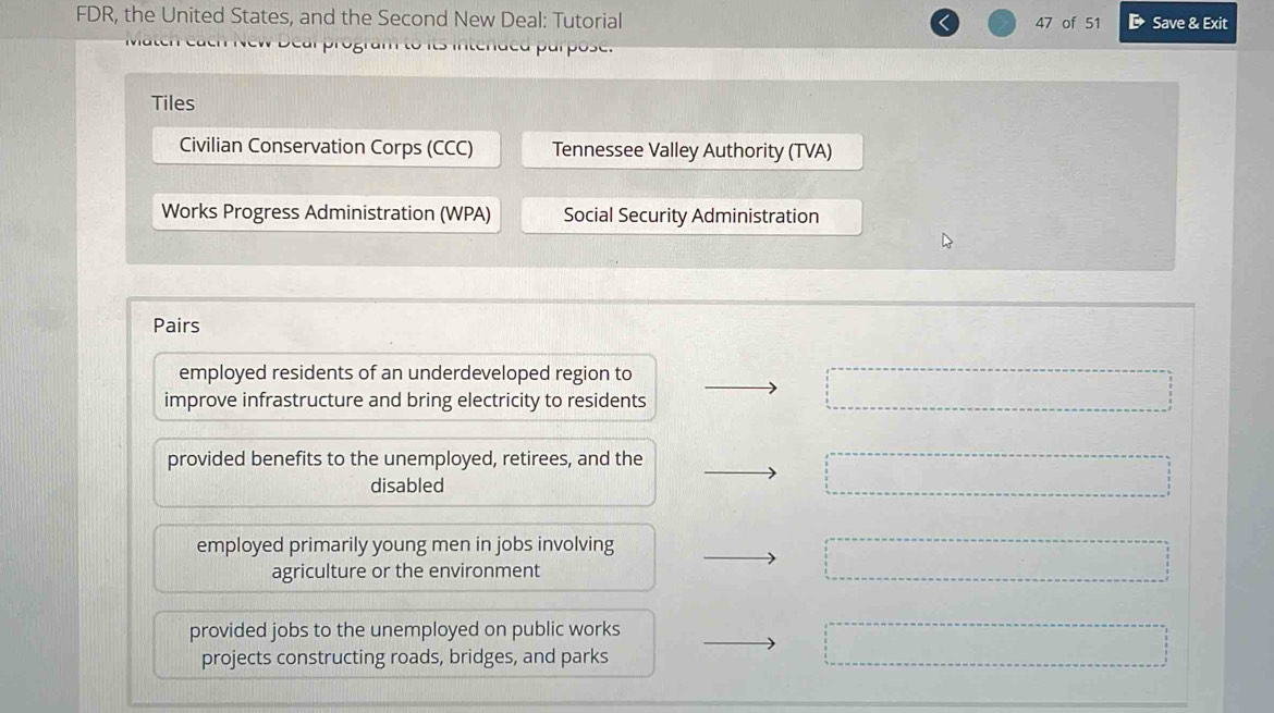 FDR, the United States, and the Second New Deal: Tutorial 47 of 51 Save & Exit
Tiles
Civilian Conservation Corps (CCC) Tennessee Valley Authority (TVA)
Works Progress Administration (WPA) Social Security Administration
Pairs
employed residents of an underdeveloped region to
improve infrastructure and bring electricity to residents
provided benefits to the unemployed, retirees, and the
disabled
employed primarily young men in jobs involving
agriculture or the environment
provided jobs to the unemployed on public works
projects constructing roads, bridges, and parks