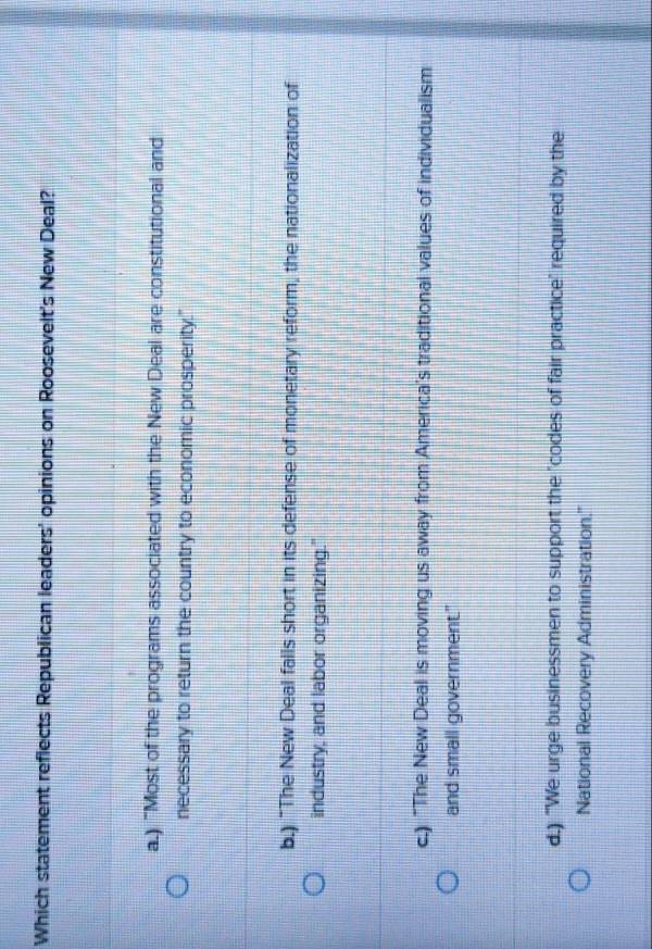 Which statement reflects Republican leaders' opinions on Roosevelt's New Deal?
a.) "Most of the programs associated with the New Deal are constitutional and
necessary to return the country to economic prosperity."
b.) "The New Deal falls short in its defense of monetary reform, the nationalization of
industry, and labor organizing."
c.) "The New Deal is moving us away from America's traditional values of individualism
and small government."
d.) "We urge businessmen to support the "codes of fair practice" required by the
National Recovery Administration.''