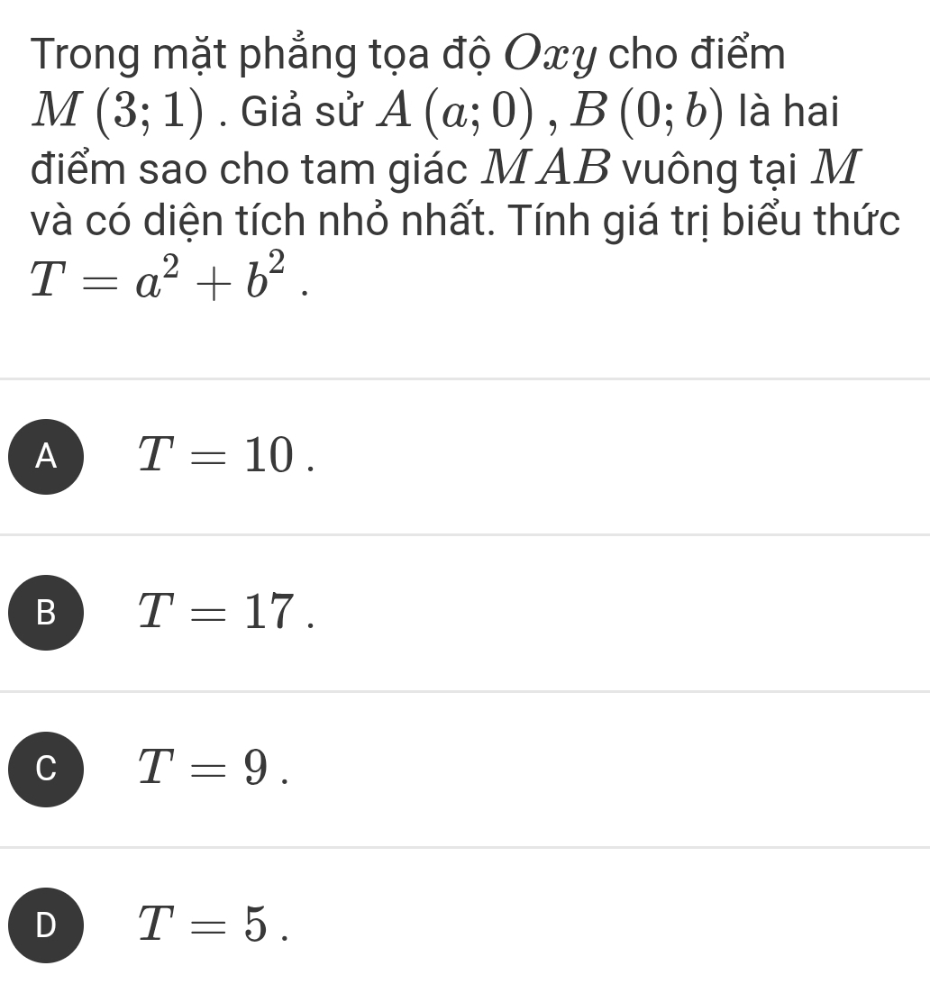 Trong mặt phẳng tọa độ Oxy cho điểm
M(3;1). Giả sử A(a;0), B(0;b) là hai
điểm sao cho tam giác MAB vuông tại M
và có diện tích nhỏ nhất. Tính giá trị biểu thức
T=a^2+b^2.
A T=10.
B T=17.
T=9.
D T=5.