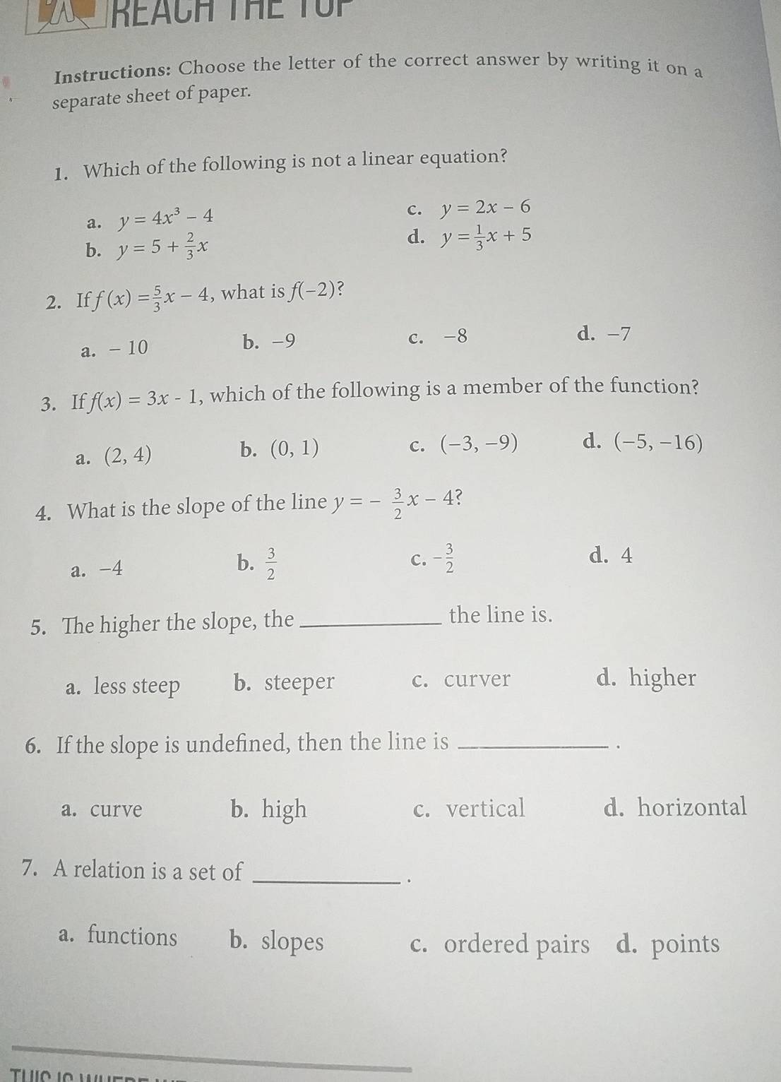 REACH THE TUP
Instructions: Choose the letter of the correct answer by writing it on a
separate sheet of paper.
1. Which of the following is not a linear equation?
a. y=4x^3-4
c. y=2x-6
d.
b. y=5+ 2/3 x y= 1/3 x+5
2. If f(x)= 5/3 x-4 , what is f(-2) ?
b. -9
a. - 10 c. -8 d. -7
3. If f(x)=3x-1 , which of the following is a member of the function?
a. (2,4) b. (0,1)
c. (-3,-9) d. (-5,-16)
4. What is the slope of the line y=- 3/2 x-4 ?
b.  3/2 
a. -4 c. - 3/2 
d. 4
5. The higher the slope, the_
the line is.
a. less steep b. steeper c. curver d. higher
6. If the slope is undefined, then the line is_
.
a. curve b. high c. vertical d. horizontal
7. A relation is a set of
_.
a. functions b. slopes c. ordered pairs d. points
_