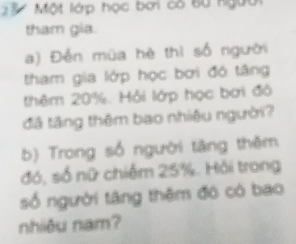 ' 3 Một lớp học bởi có bù người 
tham gia. 
a) Đến mùa hè thì số người 
tham gia lớp học bơi đô tâng 
thêm 20%. Hồi lớp học bơi độ 
đã tăng thêm bao nhiêu người? 
b) Trong số người tăng thêm 
đó, số nữ chiếm 25%. Hồi trong 
số người tăng thêm đó có bao 
nhiều nam?