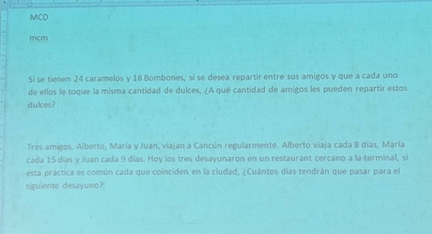 MCD 
mcm 
Si se tienen 24 caramelos y 18 Bombones, si se desea repartir entre sus amigos y que a cada uno 
de ellos le toque la misma cantidad de dulces, ¿A qué cantidad de amigos les pueden repartir estos 
dulces? 
Tres amigos, Alberto, María y Juan, viajan a Cancún regularmente. Alberto viaja cada 8 días, María 
cada 15 días y Juan cada 9 días. Hoy los tres desayunaron en un restaurant cercano a la terminal, si 
esta práctica es común cada que coinciden en la ciudad, ¿Cuántos días tendrán que pasar para el 
siguiente desayuno?