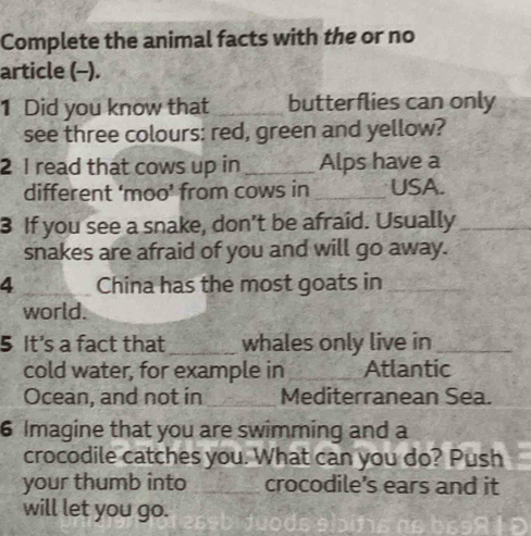 Complete the animal facts with the or no 
article (-). 
1 Did you know that _butterflies can only 
see three colours: red, green and yellow? 
2 1 read that cows up in _Alps have a 
different ‘moo’ from cows in _USA. 
3 If you see a snake, don't be afraid. Usually_ 
snakes are afraid of you and will go away. 
4_ China has the most goats in_ 
world. 
5 It's a fact that _whales only live in_ 
cold water, for example in _Atlantic 
Ocean, and not in _Mediterranean Sea. 
6 Imagine that you are swimming and a 
crocodile catches you. What can you do? Push 
your thumb into_ crocodile’s ears and it 
will let you go.