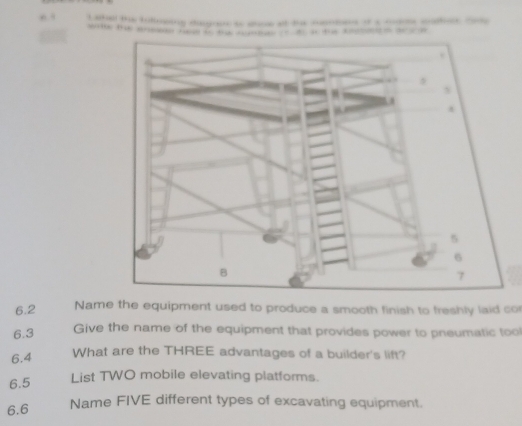 ng age e - — _ —
(7,-4] + “ ” 
6.2 Name the equipment used to produce a smooth finish to freshly laid co 
6.3 
Give the name of the equipment that provides power to pneumatic tool 
6.4 What are the THREE advantages of a builder's lift? 
6.5 
List TWO mobile elevating platforms. 
6.6 Name FIVE different types of excavating equipment.