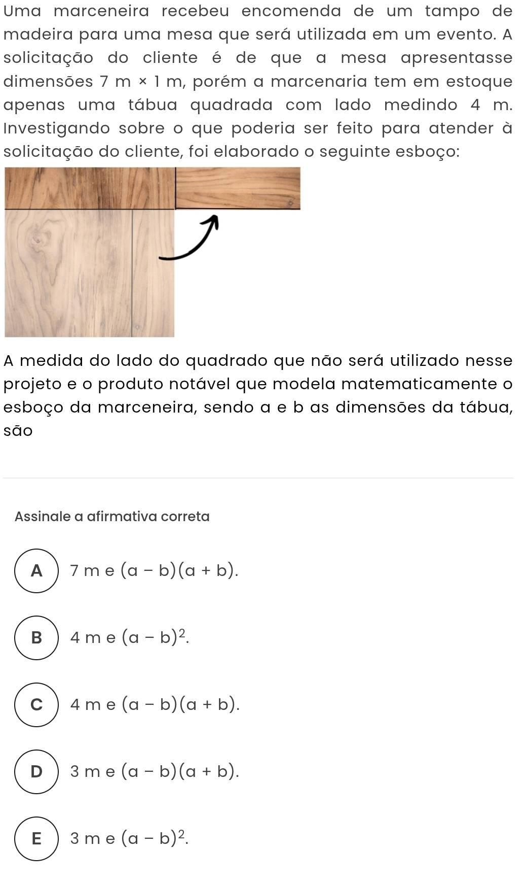 Uma marceneira recebeu encomenda de um tampo de
madeira para uma mesa que será utilizada em um evento. A
solicitação do cliente é de que a mesa apresentasse
dimensões 7m* 1m , porém a marcenaria tem em estoque
apenas uma tábua quadrada com lado medindo 4 m.
Investigando sobre o que poderia ser feito para atender à
solicitação do cliente, foi elaborado o seguinte esboço:
A medida do lado do quadrado que não será utilizado nesse
projeto e o produto notável que modela matematicamente o
esboço da marceneira, sendo a e b as dimensões da tábua,
sāo
Assinale a afirmativa correta
A 7 me (a-b)(a+b).
B  4 m e (a-b)^2.
c 4 me (a-b)(a+b).
D  3 me (a-b)(a+b).
E  3 me (a-b)^2.