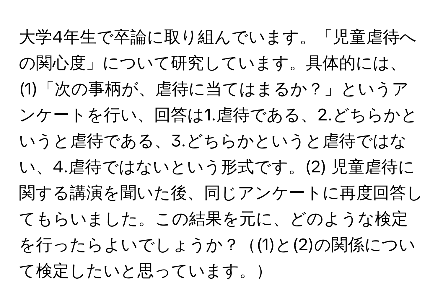 大学4年生で卒論に取り組んでいます。「児童虐待への関心度」について研究しています。具体的には、(1)「次の事柄が、虐待に当てはまるか？」というアンケートを行い、回答は1.虐待である、2.どちらかというと虐待である、3.どちらかというと虐待ではない、4.虐待ではないという形式です。(2) 児童虐待に関する講演を聞いた後、同じアンケートに再度回答してもらいました。この結果を元に、どのような検定を行ったらよいでしょうか？(1)と(2)の関係について検定したいと思っています。