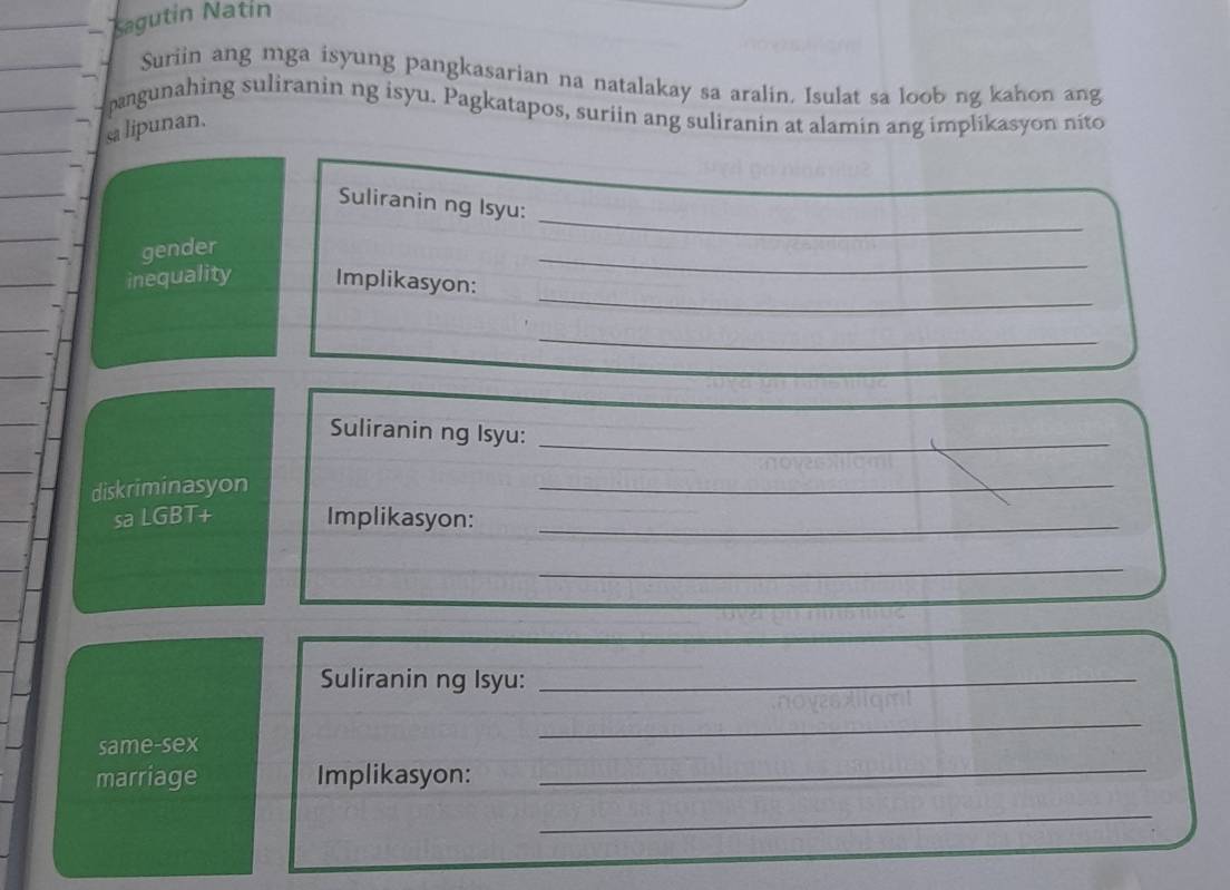 Kagutin Natín 
Suriin ang mga isyung pangkasarian na natalakay sa aralin. Isulat sa loob ng kahon ang 
pangunahing suliranin ng isyu. Pagkatapos, suriin ang suliranin at alamin ang implikasyon nito 
sa lipunan. 
_ 
Suliranin ng Isyu: 
gender 
_ 
inequality Implikasyon: 
_ 
_ 
Suliranin ng Isyu:_ 
diskriminasyon 
_ 
sa LGBT+ Implikasyon:_ 
_ 
Suliranin ng Isyu:_ 
_ 
_ 
same-sex 
marriage Implikasyon: 
_