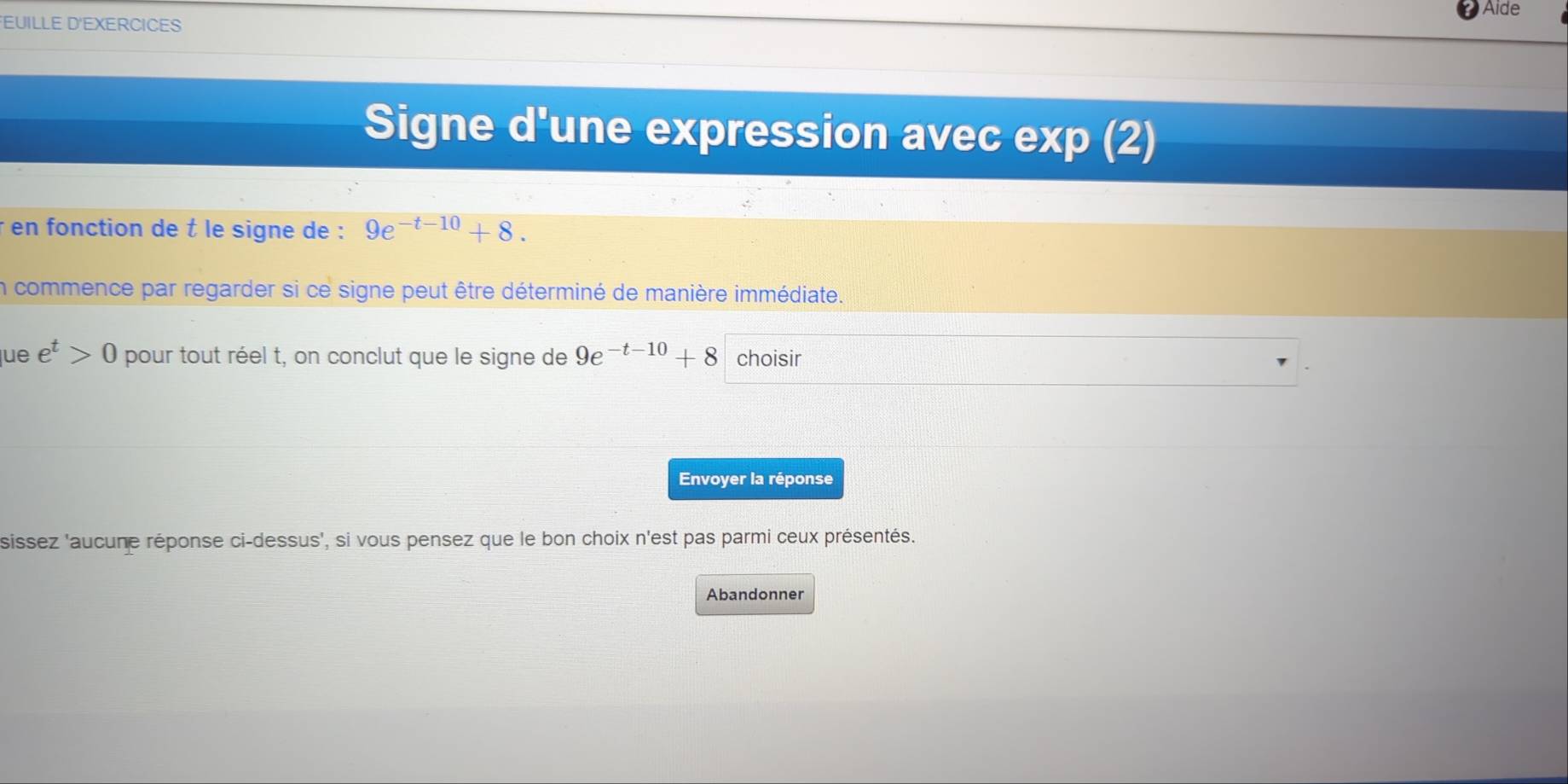 Aide 
EUILLE D'EXERCICES 
Signe d'une expression avec exp (2) 
* en fonction de t le signe de : 9e^(-t-10)+8. 
in commence par regarder si ce signe peut être déterminé de manière immédiate. 
lue e^t>0 pour tout réel t, on conclut que le signe de 9e^(-t-10)+8 choisir 
Envoyer la réponse 
sissez 'aucune réponse ci-dessus', si vous pensez que le bon choix n'est pas parmi ceux présentés. 
Abandonner