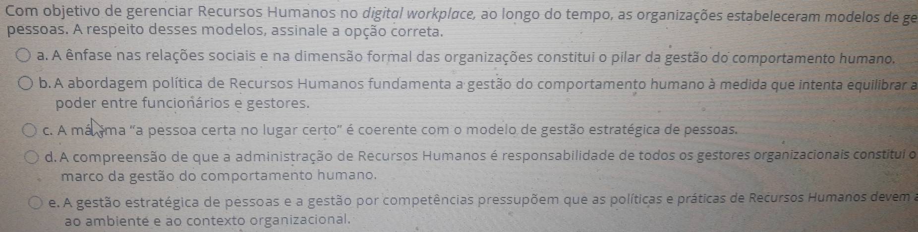 Com objetivo de gerenciar Recursos Humanos no digital workplace, ao longo do tempo, as organizações estabeleceram modelos de ge
pessoas. A respeito desses modelos, assinale a opção correta.
a. A ênfase nas relações sociais e na dimensão formal das organizações constitui o pilar da gestão do comportamento humano.
b. A abordagem política de Recursos Humanos fundamenta a gestão do comportamento humano à medida que intenta equilibrar a
poder entre funcionários e gestores.
c. A málima "a pessoa certa no lugar certo" é coerente com o modelo de gestão estratégica de pessoas.
d.A compreensão de que a administração de Recursos Humanos é responsabilidade de todos os gestores organizacionais constitui o
marco da gestão do comportamento humano.
e.A gestão estratégica de pessoas e a gestão por competências pressupõem que as políticas e práticas de Recursos Humanos devema
ao ambienté e ao contexto organizacional.