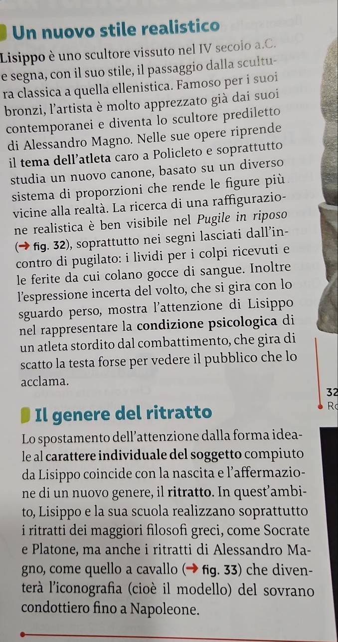 Un nuovo stile realistico
Lisippo è uno scultore vissuto nel IV secolo a.C.
e segna, con il suo stile, il passaggio dalla scultu-
ra classica a quella ellenistica. Famoso per i suoi
bronzi, l'artista è molto apprezzato già dai suoi
contemporanei e diventa lo scultore prediletto
di Alessandro Magno. Nelle sue opere riprende
il tema dell’atleta caro a Policleto e soprattutto
studia un nuovo canone, basato su un diverso
sistema di proporzioni che rende le figure più
vicine alla realtà. La ricerca di una raffigurazio-
ne realistica è ben visibile nel Pugile in riposo
(→ fig. 32), soprattutto nei segni lasciati dall’in-
contro di pugilato: i lividi per i colpi ricevuti e
le ferite da cui colano gocce di sangue. Inoltre
l’espressione incerta del volto, che si gira con lo
sguardo perso, mostra l'attenzione di Lisippo
nel rappresentare la condizione psicologica di
un atleta stordito dal combattimento, che gira di
scatto la testa forse per vedere il pubblico che lo
acclama.
32
Il genere del ritratto
R
Lo spostamento dell’attenzione dalla forma idea-
le al carattere individuale del soggetto compiuto
da Lisippo coincide con la nascita e l’affermazio-
ne di un nuovo genere, il ritratto. In quest’ambi-
to, Lisippo e la sua scuola realizzano soprattutto
i ritratti dei maggiori filosof greci, come Socrate
e Platone, ma anche i ritratti di Alessandro Ma-
gno, come quello a cavallo (→ fig. 33) che diven-
terà l'iconografia (cioè il modello) del sovrano
condottiero fino a Napoleone.