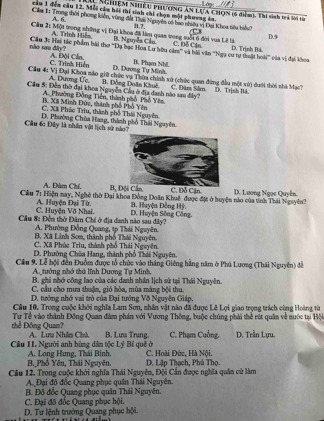Lớp:
câu 1 đến câu 12. Mỗi câu hỏi thí sinh chỉ chọn một phương án._
Náu NGHIỆM NHIÊU PHƯơNG ÁN LựA CHọN (6 điểm). Thí sinh trả lời từ
Câu 1: Trong thời phong kiến, vùng đất Thái Nguyên có bao nhiêu vị Đại Khoa tiêu biểu?
A. 6. B.7.
Câu 2: Một trong những vị Đại khoa đã làm quan trong suốt 6 đời vua Lê là D.9
C
A. Trình Hiển. B. Nguyễn Cấu. C. Đỗ Cận.
nào sau đây? D. Trịnh Bá.
Câu 3: Hai tác phẩm bài thơ “Dạ bạc Hoa Lư hữu cảm” và bài văn “Ngụ cư tự thuật hoài” của vị đại khoa
A. Đội Cấn. B. Phạm Nhĩ.
C. Trình Hiển D. Dương Tự Minh.
Câu 4: Vị Đại Khoa nào giữ chức vụ Thừa chính xứ (chức quan đứng đầu một xứ) dưới thời nhà Mạc?
A. Dương Ức. B. Đồng Doãn Khuê. C. Đàm Sâm. D. Trịnh Bá.
Câu 5: Đền thờ đại khoa Nguyễn Cấu ở địa danh nào sau đây?
A. Phường Đồng Tiến, thành phố Phổ Yên.
B. Xã Minh Đức, thành phố Phổ Yên
C. Xã Phúc Trìu, thành phố Thái Nguyên.
D. Phường Chùa Hang, thành phố Thái Nguyên.
Câu 6: Đây là nhân vật lịch sử nào?
A. Đàm Chí. B. Đội Cấn. C. Đỗ Cận. D. Lương Ngọc Quyến.
Câu 7: Hiện nay, Nghè thờ Đại khoa Đồng Doãn Khuê được đặt ở huyện nào của tỉnh Thái Nguyên?
A. Huyện Đại Từ. B. Huyện Đồng Hỳ.
C. Huyện Võ Nhai. D. Huyện Sông Công.
Câu 8: Đền thờ Đàm Chí ở địa danh nào sau đây?
Á. Phường Đồng Quang, tp Thái Nguyên.
B. Xã Linh Sơn, thành phố Thái Nguyên.
C. Xã Phúc Trìu, thành phố Thái Nguyên.
D. Phường Chùa Hang, thành phố Thái Nguyên.
Câu 9. Lễ hội đền Đuồm được tổ chức vào tháng Giêng hằng năm ở Phú Lương (Thái Nguyên) để
A. tưởng nhớ thủ lĩnh Dương Tự Minh.
B. ghi nhớ công lao của các danh nhân lịch sử tại Thái Nguyên.
C. cầu cho mưa thuận, gió hòa, mùa màng bội thu.
D. tưởng nhớ vai trò của Đại tướng Võ Nguyên Giáp.
Câu 10. Trong cuộc khởi nghĩa Lam Sơn, nhân vật nào đã được Lê Lợi giao trọng trách cùng Hoàng tử
Tư Tề vào thành Đông Quan đàm phán với Vương Thông, buộc chúng phải thề rút quân về nước tại Hội
thề Đông Quan?
A. Lưu Nhân Chú. B. Lưu Trung. C. Phạm Cuống. D. Trần Lựu.
Câu 11. Người anh hùng dân tộc Lý Bí quê ở
A. Long Hưng, Thái Bình. C. Hoài Đức, Hà Nội.
B._Phổ Yên, Thái Nguyên.  D. Lập Thạch, Phú Thọ.
Câu 12. Trong cuộc khởi nghĩa Thái Nguyên, Đội Cấn được nghĩa quân cử làm
A. Đại đô đốc Quang phục quân Thái Nguyên.
B. Đô đốc Quang phục quân Thái Nguyên.
C. Đại đô đốc Quang phục hội.
D. Tư lệnh trưởng Quang phục hội.