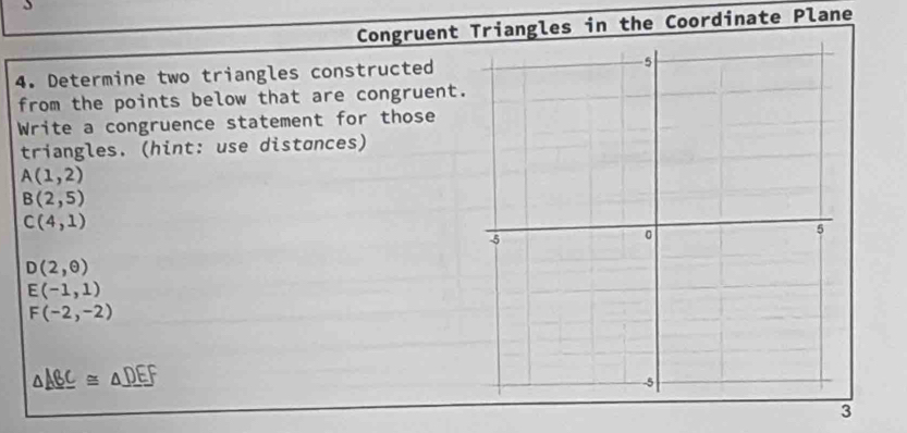 Congruent riangles in the Coordinate Plane 
4. Determine two triangles constructed 
from the points below that are congruent. 
Write a congruence statement for those 
triangles. (hint: use distances)
A(1,2)
B(2,5)
C(4,1)
D(2,θ )
E(-1,1)
F(-2,-2)
△ _ ABC≌ △ _ DEF
3