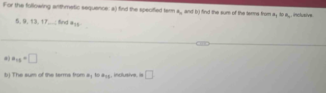 For the following arithmetic sequence: a) find the specified term a_n and b) find the sum of the terms from a_1 to a_n , inclusive.
5, 9, 13, 17....; find a_15. 
a) a_15=□
b) The sum of the terms from a_1 to a_15 , inclusive, is □ .