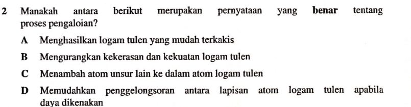 Manakah antara berikut merupakan pernyataan yang benar tentang
proses pengaloian?
A Menghasilkan logam tulen yang mudah terkakis
B Mengurangkan kekerasan dan kekuatan logam tulen
C Menambah atom unsur lain ke dalam atom logam tulen
D Memudahkan penggelongsoran antara lapisan atom logam tulen apabila
daya dikenakan