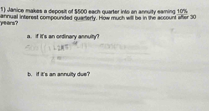 Janice makes a deposit of $500 each quarter into an annuity earning 10%
annual interest compounded quarterly. How much will be in the account after 30
years? 
a. if it's an ordinary annuity? 
b. if it's an annuity due?