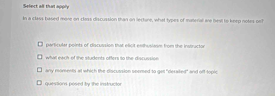 Select all that apply
In a class based more on class discussion than on lecture, what types of material are best to keep notes on?
particular points of discussion that elicit enthusiasm from the instructor
what each of the students offers to the discussion
any moments at which the discussion seemed to get "derailed" and off-topic
questions posed by the instructor