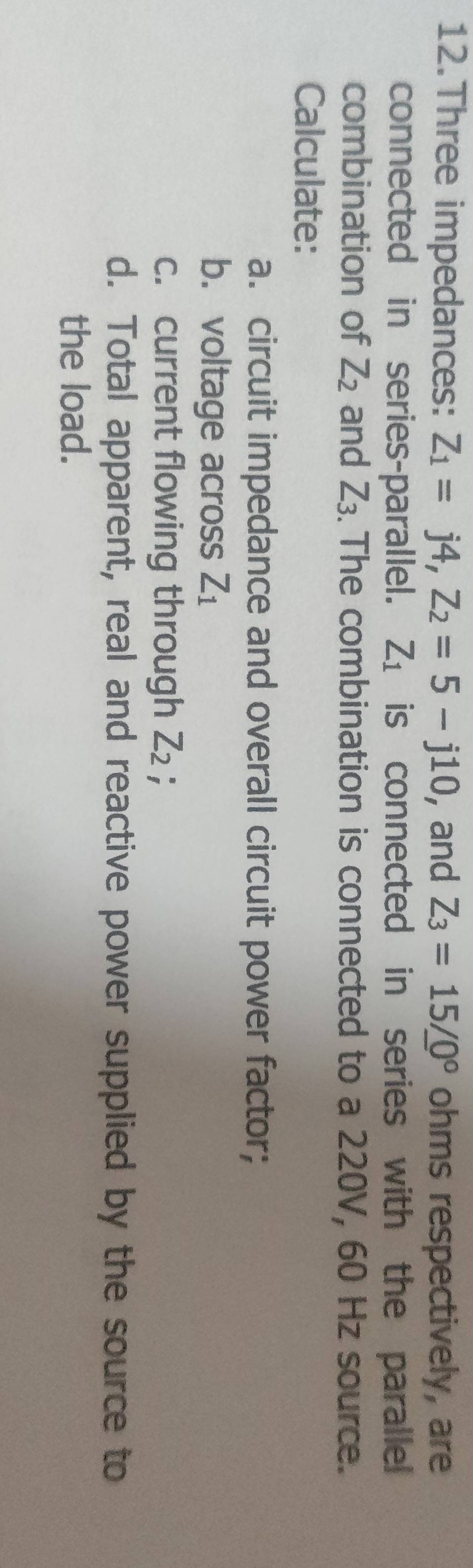 Three impedances: Z_1=j4, Z_2=5-j10 , and Z_3=15/_ 0^((circ) ohms respectively, are 
connected in series-parallel. Z_1) is connected in series with the paralle 
combination of Z_2 and Z_3. The combination is connected to a 220V, 60 Hz source. 
Calculate: 
a. circuit impedance and overall circuit power factor; 
b. voltage across Z_1
c. current flowing through Z_2 : 
d. Total apparent, real and reactive power supplied by the source to 
the load.