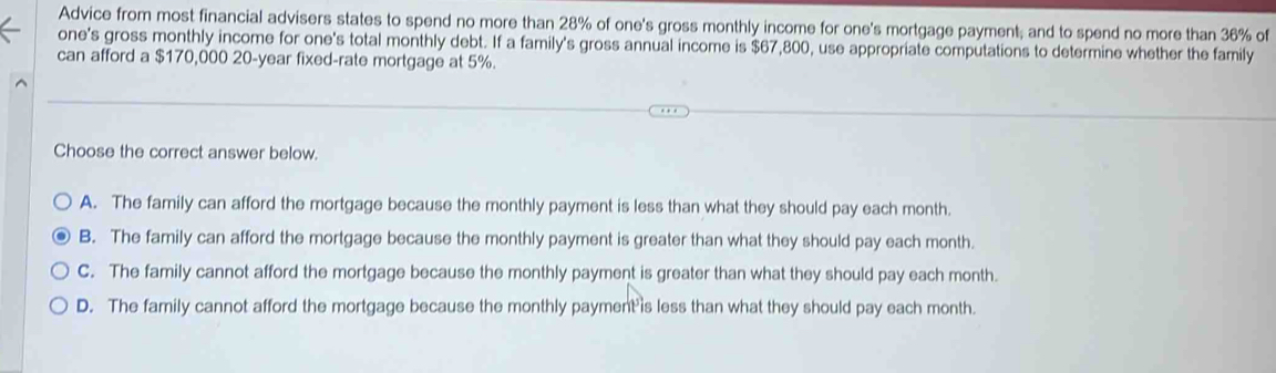 Advice from most financial advisers states to spend no more than 28% of one's gross monthly income for one's mortgage payment; and to spend no more than 36% of
one's gross monthly income for one's total monthly debt. If a family's gross annual income is $67,800, use appropriate computations to determine whether the family
can afford a $170,000 20-year fixed-rate mortgage at 5%.
Choose the correct answer below.
A. The family can afford the mortgage because the monthly payment is less than what they should pay each month.
B. The family can afford the mortgage because the monthly payment is greater than what they should pay each month.
C. The family cannot afford the mortgage because the monthly payment is greater than what they should pay each month.
D. The family cannot afford the mortgage because the monthly payment is less than what they should pay each month.