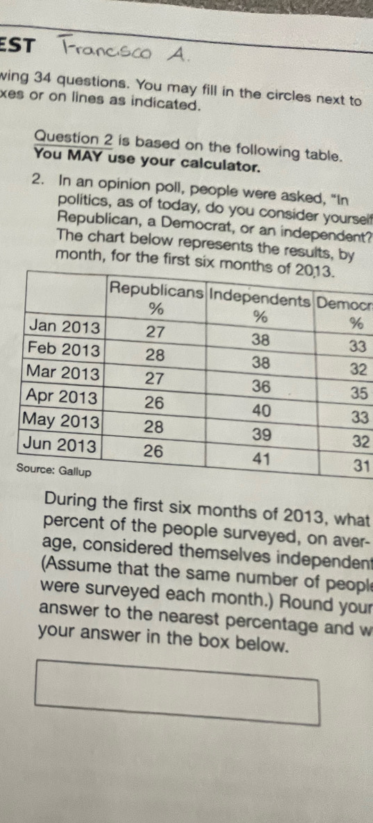 EST 
wing 34 questions. You may fill in the circles next to 
xes or on lines as indicated. 
Question 2 is based on the following table. 
You MAY use your calculator. 
2. In an opinion poll, people were asked, “In 
politics, as of today, do you consider yoursel 
Republican, a Democrat, or an independent? 
The chart below represents the results, by
month, for the first six m 
cr
3
2
5
3
2
1 
During the first six months of 2013, what 
percent of the people surveyed, on aver- 
age, considered themselves independent 
Assume that the same number of peopl 
were surveyed each month.) Round your 
answer to the nearest percentage and w 
your answer in the box below.