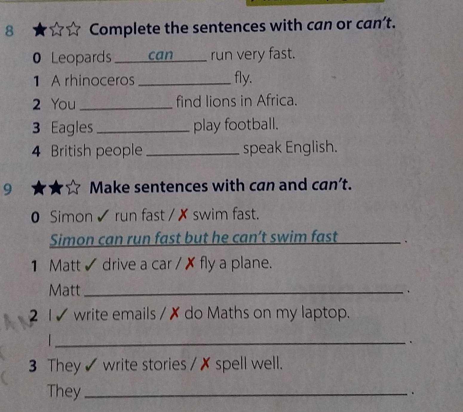 Complete the sentences with can or can’t. 
0 Leopards _can _run very fast. 
1 A rhinoceros _fly. 
2 You_ find lions in Africa. 
3 Eagles _play football. 
4 British people _speak English. 
9 
Make sentences with can and can’t. 
0 Simon ✔ run fast / ✗ swim fast. 
Simon can run fast but he can’t swim fast 
_. 
1 Matt ✔ drive a car / ✗ fly a plane. 
Matt_ 
、 
2 1 7 write emails / ✗ do Maths on my laptop. 
_ 
3 They ✔ write stories / ✗ spell well. 
They_ .