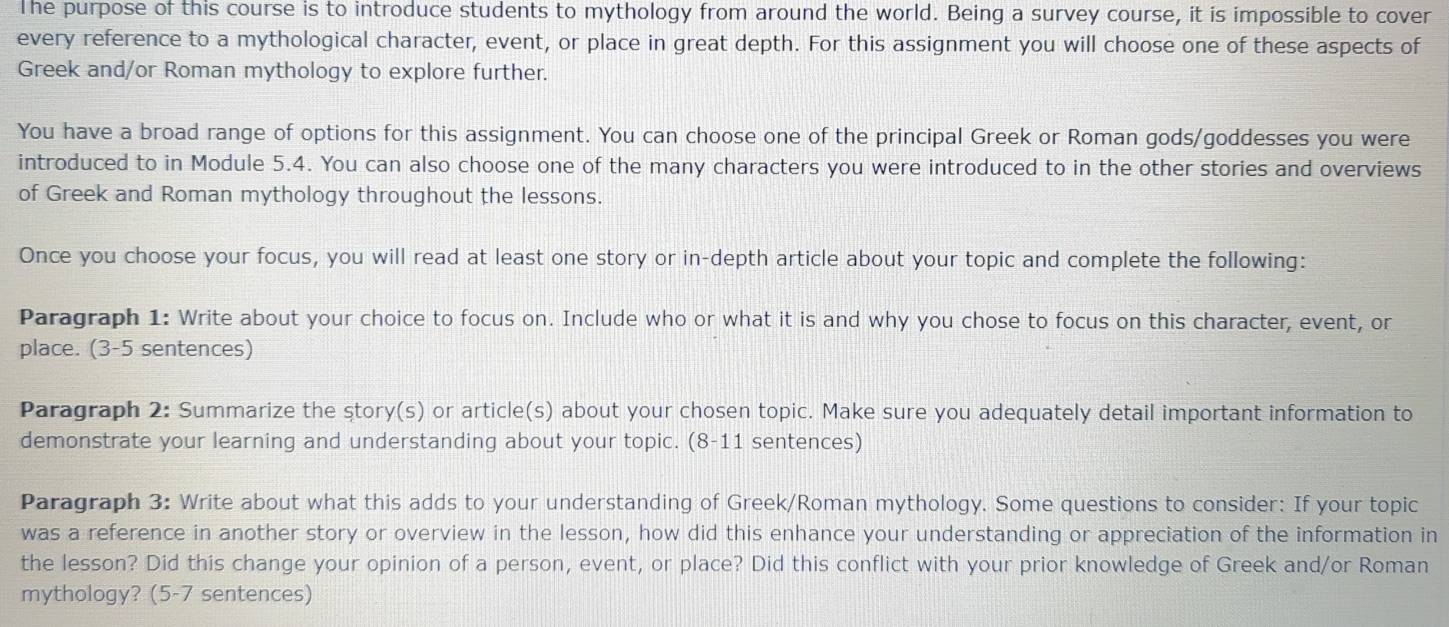 The purpose of this course is to introduce students to mythology from around the world. Being a survey course, it is impossible to cover 
every reference to a mythological character, event, or place in great depth. For this assignment you will choose one of these aspects of 
Greek and/or Roman mythology to explore further. 
You have a broad range of options for this assignment. You can choose one of the principal Greek or Roman gods/goddesses you were 
introduced to in Module 5.4. You can also choose one of the many characters you were introduced to in the other stories and overviews 
of Greek and Roman mythology throughout the lessons. 
Once you choose your focus, you will read at least one story or in-depth article about your topic and complete the following: 
Paragraph 1: Write about your choice to focus on. Include who or what it is and why you chose to focus on this character, event, or 
place. (3-5 sentences) 
Paragraph 2: Summarize the story(s) or article(s) about your chosen topic. Make sure you adequately detail important information to 
demonstrate your learning and understanding about your topic. (8-11 sentences) 
Paragraph 3: Write about what this adds to your understanding of Greek/Roman mythology. Some questions to consider: If your topic 
was a reference in another story or overview in the lesson, how did this enhance your understanding or appreciation of the information in 
the lesson? Did this change your opinion of a person, event, or place? Did this conflict with your prior knowledge of Greek and/or Roman 
mythology? (5-7 sentences)