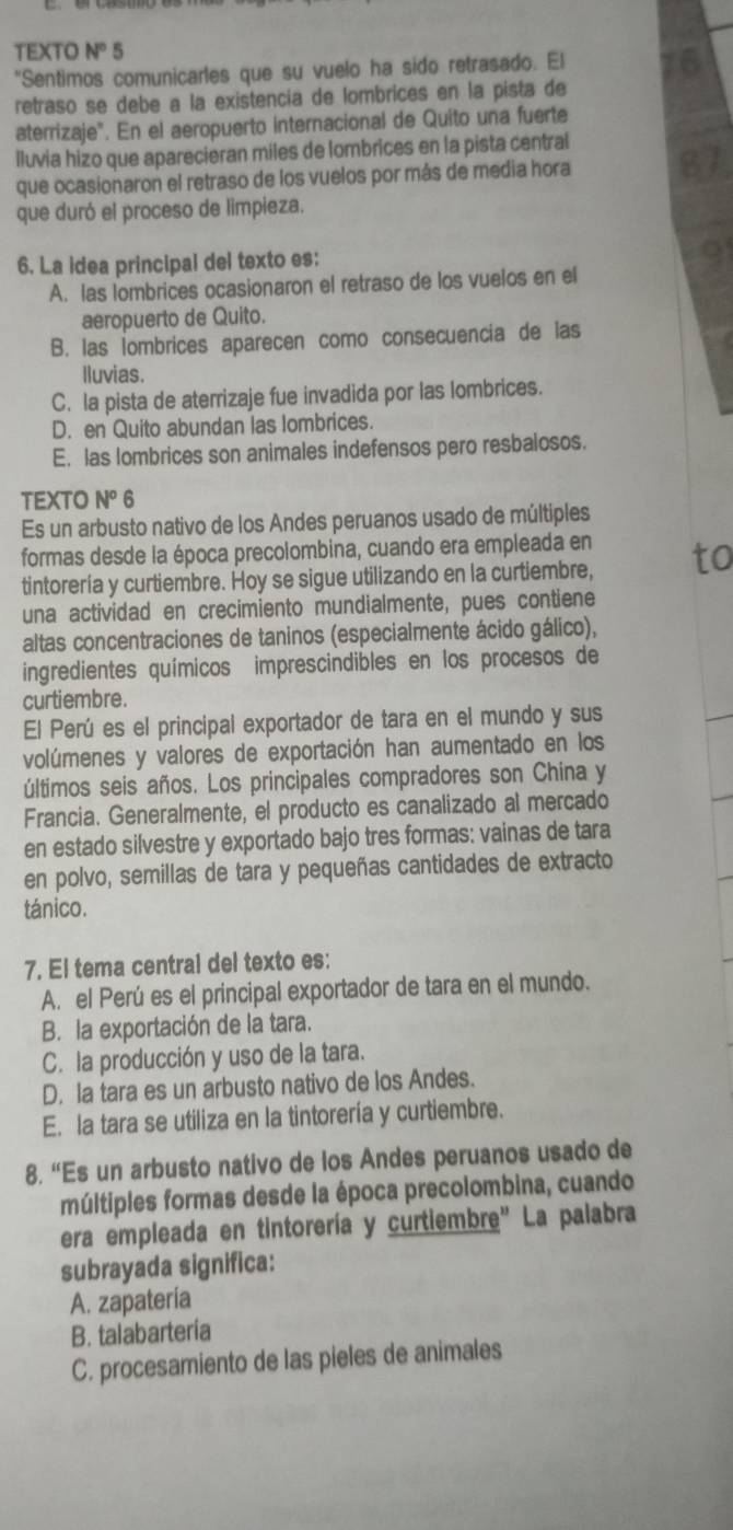 TEXTO N° 5
"Sentimos comunicarles que su vuelo ha sido retrasado. El
retraso se debe a la existencía de lombrices en la pista de
aterrizaje". En el aeropuerto internacional de Quito una fuerte
lluvia hizo que aparecieran miles de lombrices en la pista central
que ocasionaron el retraso de los vuelos por más de media hora
que duró el proceso de limpieza.
6. La idea principal del texto es:
A. las lombrices ocasionaron el retraso de los vuelos en el
aeropuerto de Quito.
B. las lombrices aparecen como consecuencia de las
lluvias.
C. la pista de aterrizaje fue invadida por las lombrices.
D. en Quito abundan las lombrices.
E. las lombrices son animales indefensos pero resbalosos.
TEXTO N^o 6
Es un arbusto nativo de los Andes peruanos usado de múltiples
formas desde la época precolombina, cuando era empleada en
tintorería y curtiembre. Hoy se sigue utilizando en la curtiembre,
una actividad en crecimiento mundialmente, pues contiene
altas concentraciones de taninos (especialmente ácido gálico),
ingredientes químicos imprescindibles en los procesos de
curtiembre.
El Perú es el principal exportador de tara en el mundo y sus
volúmenes y valores de exportación han aumentado en los
últimos seis años. Los principales compradores son China y
Francia. Generalmente, el producto es canalizado al mercado
en estado silvestre y exportado bajo tres formas: vainas de tara
en polvo, semillas de tara y pequeñas cantidades de extracto
tánico.
7. El tema central del texto es:
A. el Perú es el principal exportador de tara en el mundo.
B. la exportación de la tara.
C. la producción y uso de la tara.
D. la tara es un arbusto nativo de los Andes.
E. la tara se utiliza en la tintorería y curtiembre.
8. “Es un arbusto nativo de los Andes peruanos usado de
múltiples formas desde la época precolombina, cuando
era empleada en tintorería y curtiembre" La palabra
subrayada significa:
A. zapatería
B. talabartería
C. procesamiento de las pieles de animales