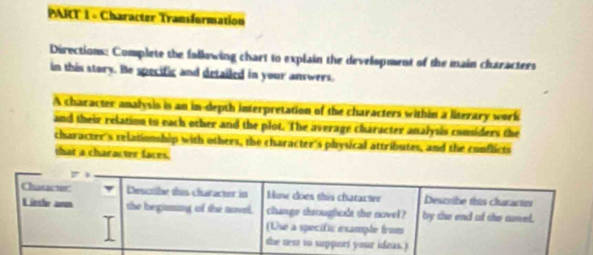 Character Transformation 
Directions: Complete the following chart to explain the development of the main characters 
in this story. He specific and detailed in your answers. 
A character analysis is an in-depth interpretation of the characters within a literary work 
and their relation to each other and the plot. The average character analysis considers the 
character's relationship with others, the character's physical attributes, and the conflicts 
that a character faces.