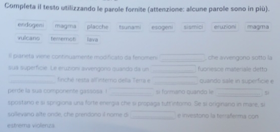 Completa il testo utilizzando le parole fornite (attenzione: alcune parole sono in più).
endogeni magma placche tsunami esogeni sismici eruzioni magma
vulcano terremoti lava
Il pianeta viene continuamente modificato da fenomeni _, che avvengono sotto la
sua superficie. Le eruzioni avvengorio quando da un _fuoriesce materiale detto
_finché resta allintero della Terra e _quando sale in superficie e
perde la sua componente gassosa ! _si formáno quando le _Si
spostano e si sprigiona una forte energia che si propaga tutt'intomo. Se si originano in mare, si
sollevano alte onde, che prendono il nome di _e investono la terraferma con
estrema violenza