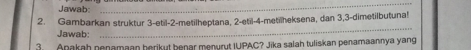 Jawab: 
_ 
2. Gambarkan struktur 3 -etil- 2 -metilheptana, 2 -etil- 4 -metilheksena, dan 3, 3 -dimetilbutuna! 
Jawab: 
_ 
3. Apakah penamaan berikut benar menurut IUPAC? Jika salah tuliskan penamaannya yang