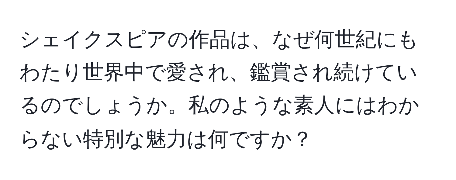 シェイクスピアの作品は、なぜ何世紀にもわたり世界中で愛され、鑑賞され続けているのでしょうか。私のような素人にはわからない特別な魅力は何ですか？