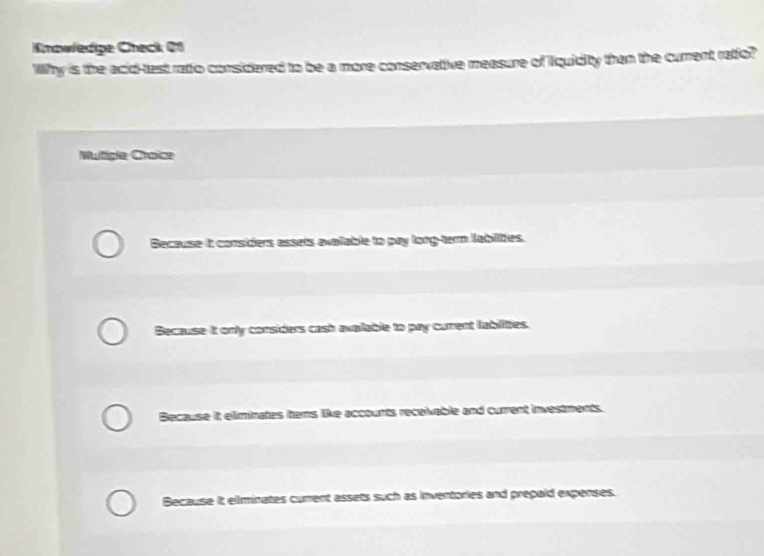 Knawledge Check 21
Why is the acid-test ratio considered to be a more conservative measure of iquidity than the current ratio?
Multicle Craice
Because it considers assets evalable to pay long-term lablities.
Because it only considers cash avallable to pay current lublities.
Because it eliminates tems like accounts receivable and current investments.
Because it eliinates curent assets such as inventories and prepaid expenses.