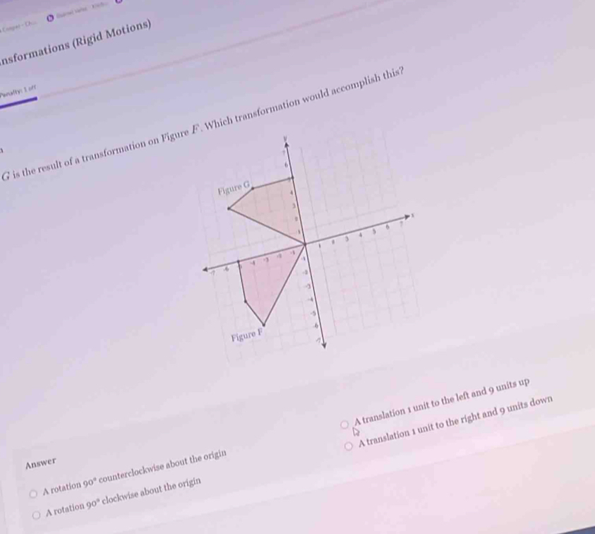 Conper - Oh.
Insformations (Rigid Motions)
Penalty: 1 off
1
A translation 1 unit to the left and 9 units up
A translation 1 unit to the right and 9 units down
Answer
A rotation 90° counterclockwise about the origin
A rotation 90° clockwise about the origin