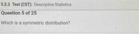 Test (CST): Descriptive Statistics 
Question 5 of 25 
Which is a symmetric distribution?