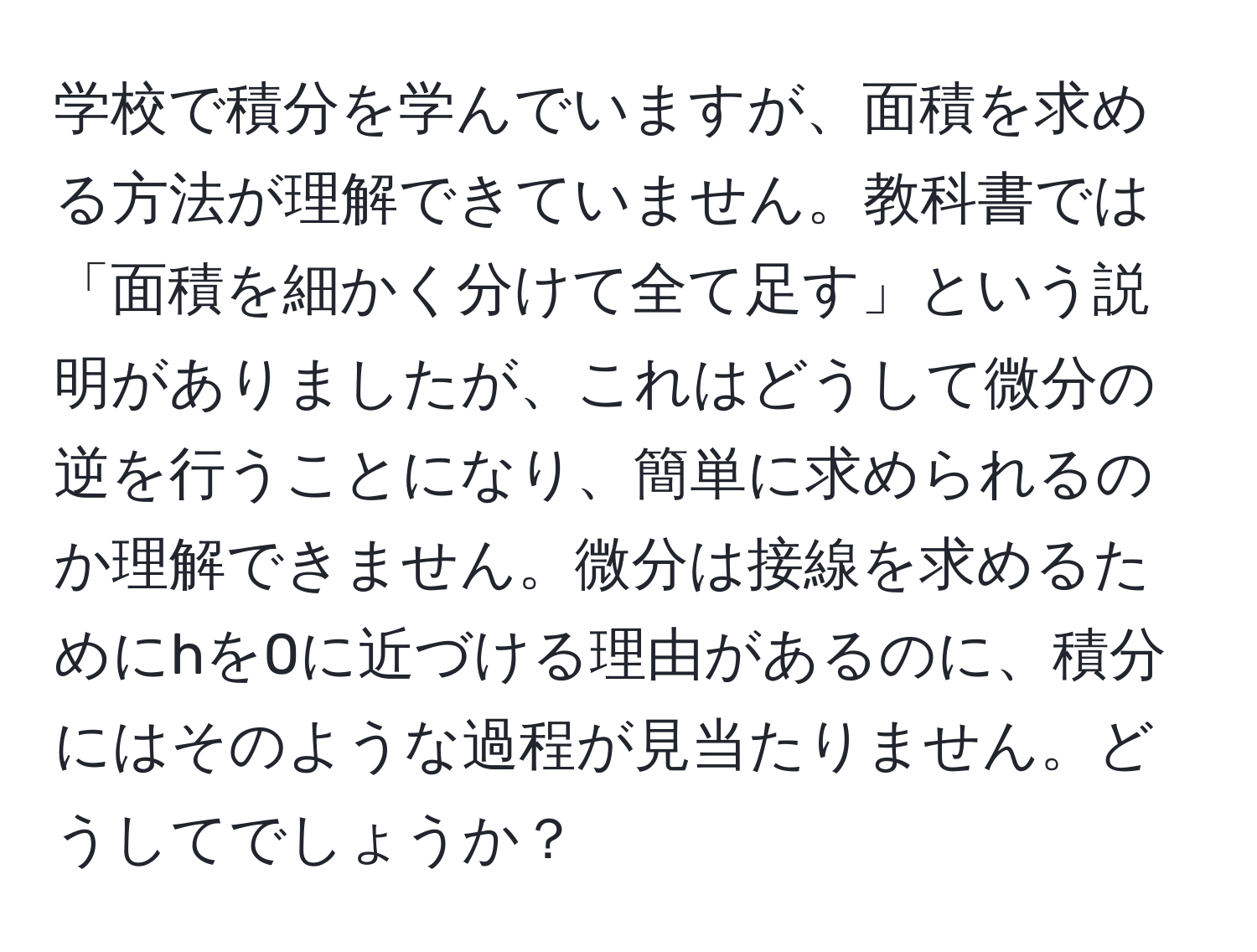 学校で積分を学んでいますが、面積を求める方法が理解できていません。教科書では「面積を細かく分けて全て足す」という説明がありましたが、これはどうして微分の逆を行うことになり、簡単に求められるのか理解できません。微分は接線を求めるためにhを0に近づける理由があるのに、積分にはそのような過程が見当たりません。どうしてでしょうか？