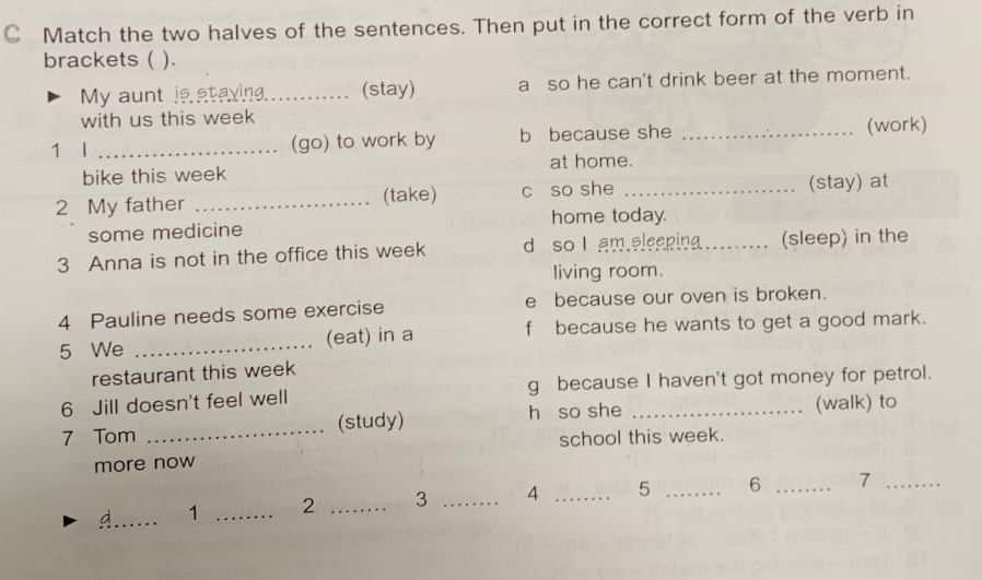 Match the two halves of the sentences. Then put in the correct form of the verb in 
brackets ( ). 
My aunt is staying. _(stay) a so he can't drink beer at the moment. 
with us this week 
1 l _(go) to work by b because she _(work) 
bike this week at home. 
2 My father _(take) c so she _(stay) at 
some medicine home today. 
3 Anna is not in the office this week d so I am eleepina_ (sleep) in the 
living room. 
4 Pauline needs some exercise e because our oven is broken. 
5 We _(eat) in a f because he wants to get a good mark. 
restaurant this week 
6 Jill doesn't feel well g because I haven't got money for petrol. 
7 Tom _(study) h so she _(walk) to 
school this week. 
more now 
_d 1 _ 2 _3 _4 _5 _6 _7_