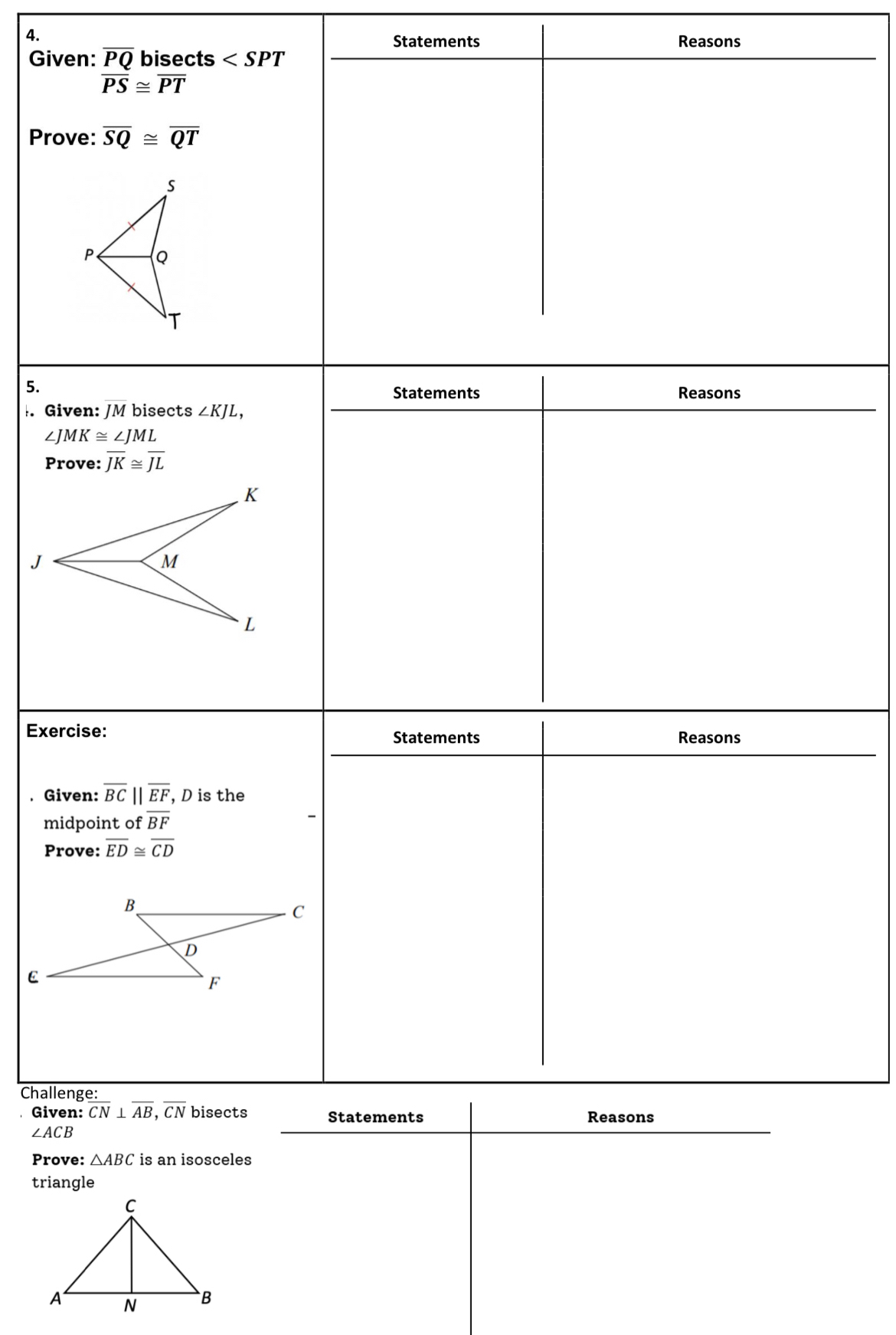 Statements Reasons 
Given: overline PQ bisects
overline PS≌ overline PT
Prove: overline SQ≌ overline QT
5. 
Statements Reasons 
. Given: JM bisects ∠ KJL,
∠ JMK≌ ∠ JML
Prove: overline JK≌ overline JL
Exercise: Statements Reasons 
. Given: overline BC||overline EF , D is the 
midpoint of overline BF
Prove: overline ED≌ overline CD
Challenge: 
Given: overline CN⊥ overline AB, overline CN bisects Statements Reasons
∠ ACB
Prove: △ ABC is an isosceles 
triangle