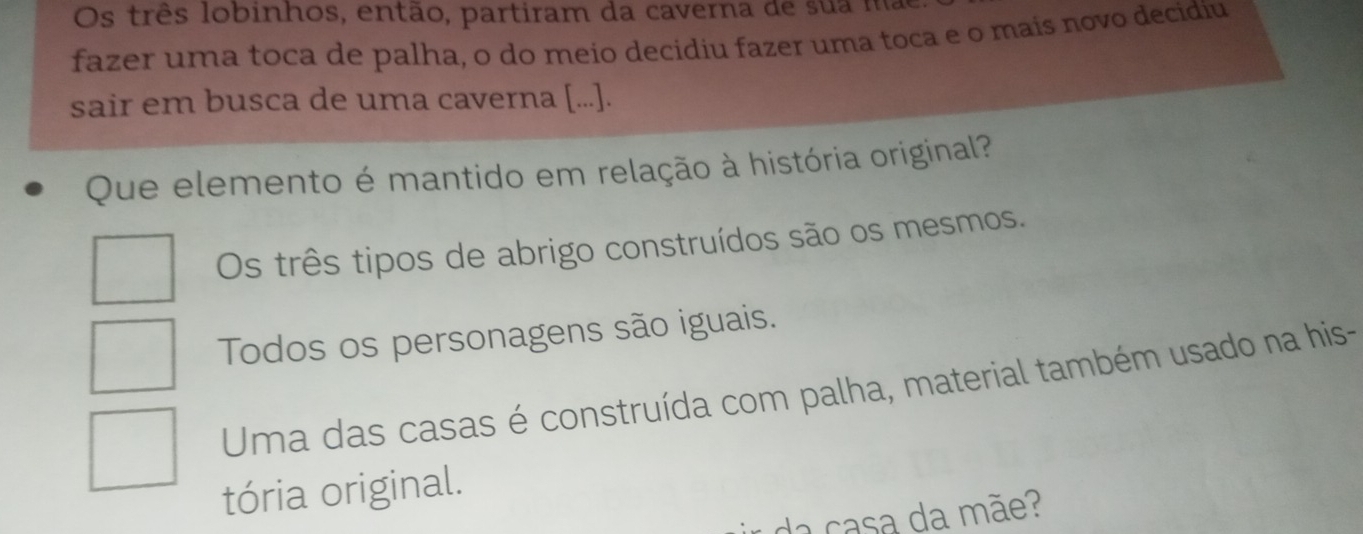 Os três lobinhos, então, partiram da caverna de sua ma
fazer uma toca de palha, o do meío decidiu fazer uma toca e o maís novo decidiu
sair em busca de uma caverna [...].
Que elemento é mantido em relação à história original?
Os três tipos de abrigo construídos são os mesmos.
Todos os personagens são iguais.
Uma das casas é construída com palha, material também usado na his-
tória original.
da casa da mãe?